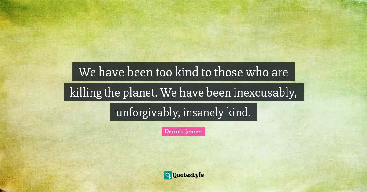 We have been too kind to those who are killing the planet. We have been inexcusably, unforgivably, insanely kind.