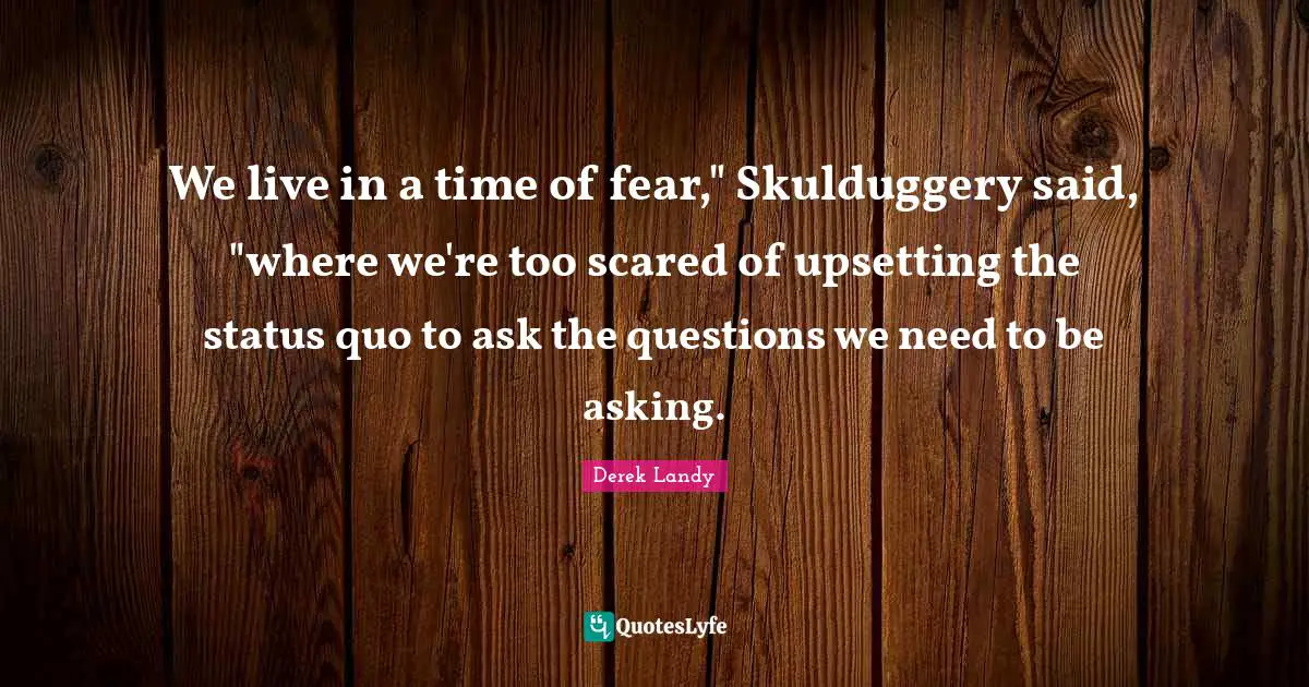 We live in a time of fear," Skulduggery said, "where we're too scared of upsetting the status quo to ask the questions we need to be asking.