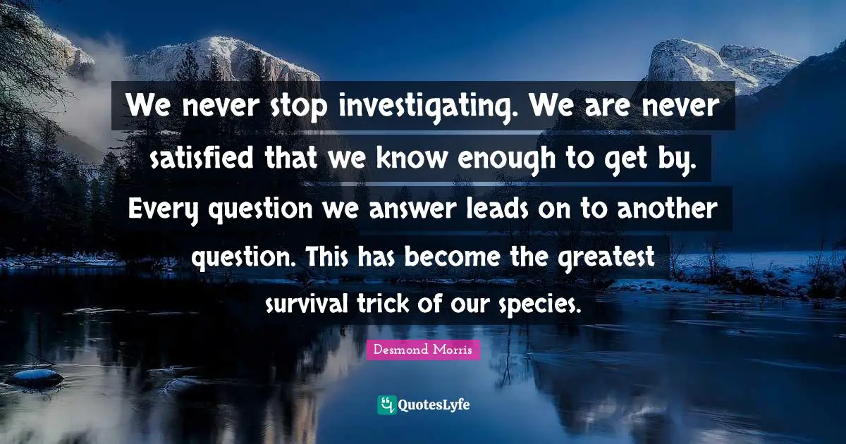 We never stop investigating. We are never satisfied that we know enough to get by. Every question we answer leads on to another question. This has become the greatest survival trick of our species.