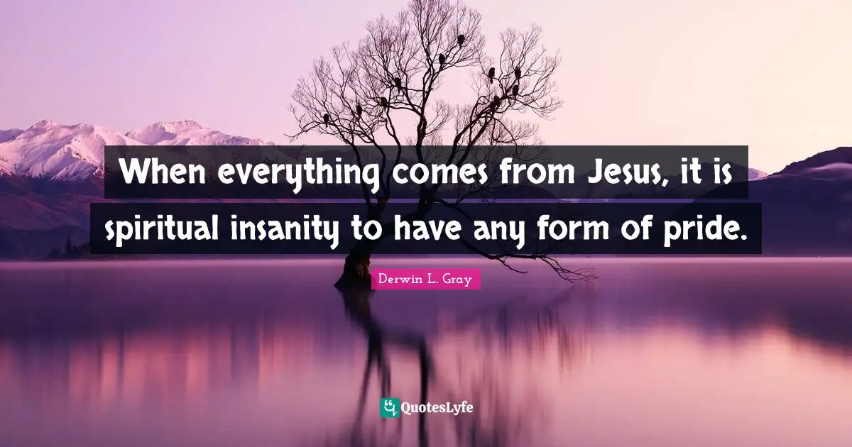 When everything comes from Jesus, it is spiritual insanity to have any form of pride.