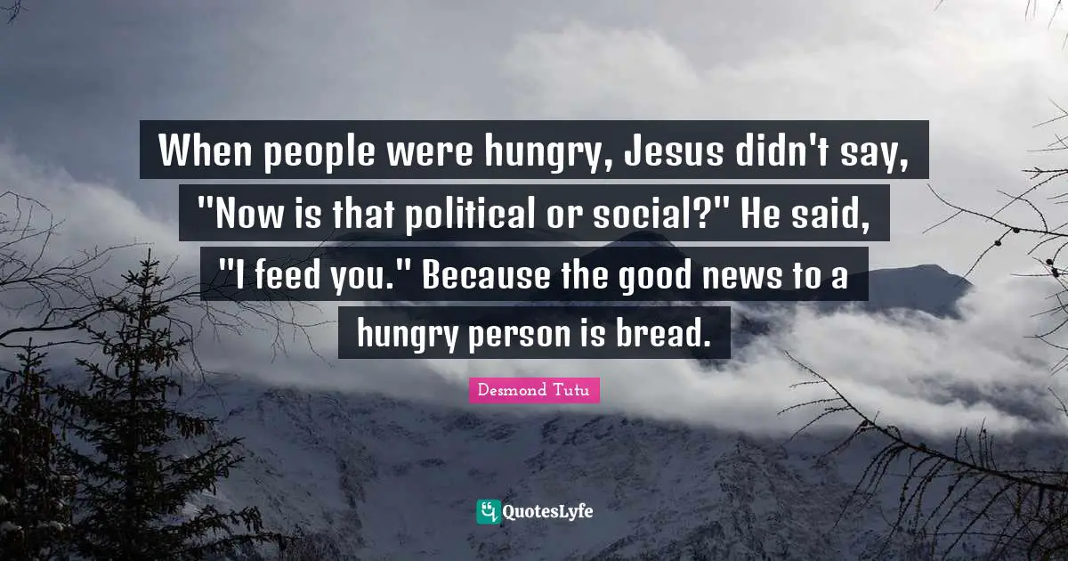 When people were hungry, Jesus didn't say, "Now is that political or social?" He said, "I feed you." Because the good news to a hungry person is bread.