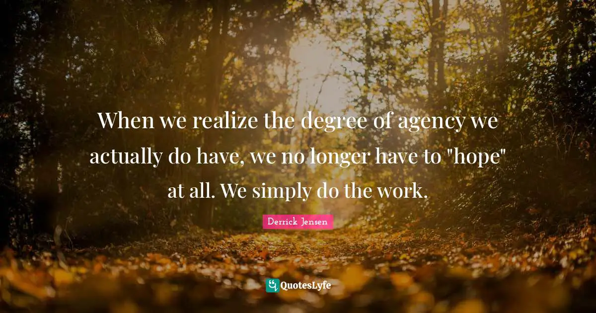 Derrick Jensen Quotes: "When we realize the degree of agency we actually do have, we no longer have to "hope" at all. We simply do the work."