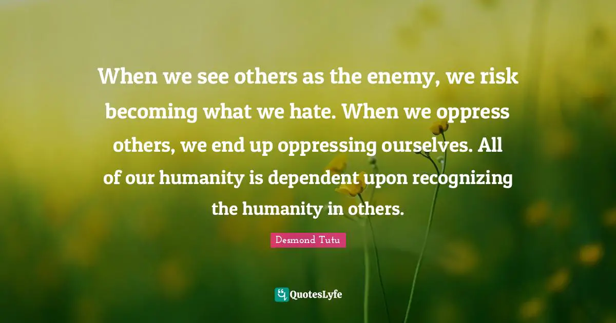 Recognizing Quotes: "When we see others as the enemy, we risk becoming what we hate. When we oppress others, we end up oppressing ourselves. All of our humanity is dependent upon recognizing the humanity in others."