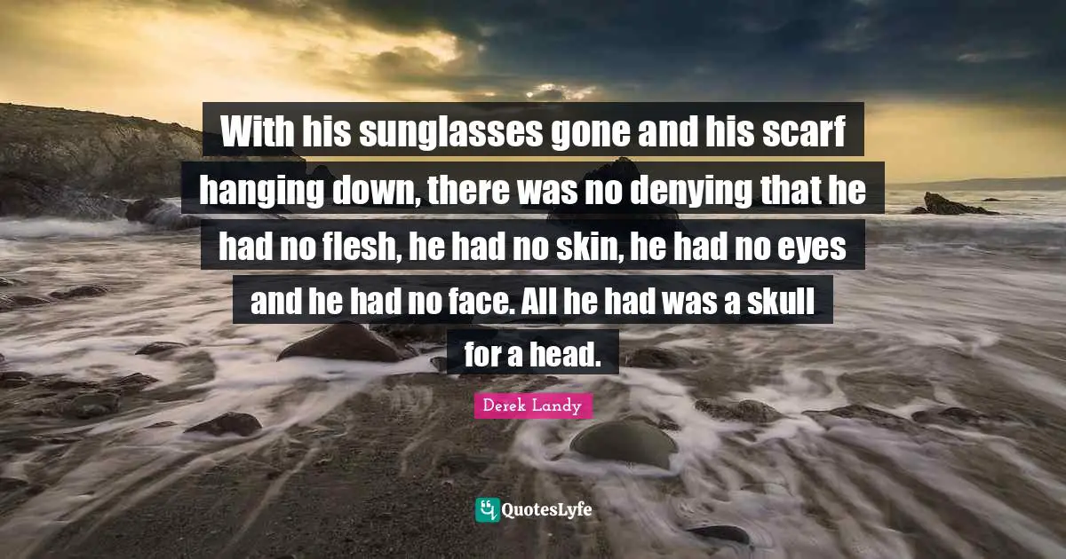 With his sunglasses gone and his scarf hanging down, there was no denying that he had no flesh, he had no skin, he had no eyes and he had no face. All he had was a skull for a head.