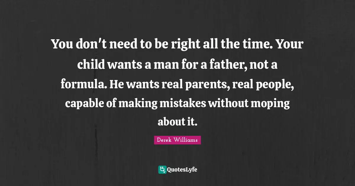 You don't need to be right all the time. Your child wants a man for a father, not a formula. He wants real parents, real people, capable of making mistakes without moping about it.
