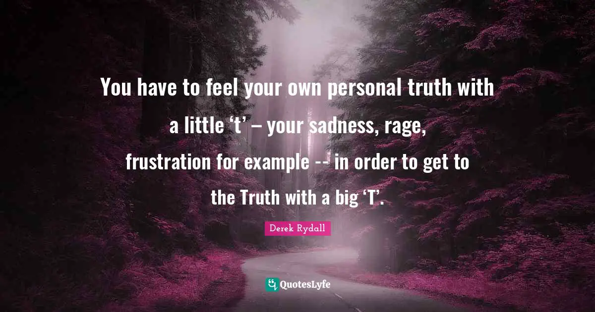 You have to feel your own personal truth with a little ‘t’ – your sadness, rage, frustration for example -- in order to get to the Truth with a big ‘T’.