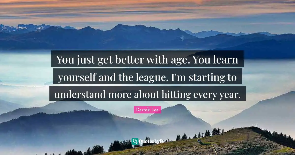 You just get better with age. You learn yourself and the league. I'm starting to understand more about hitting every year.
