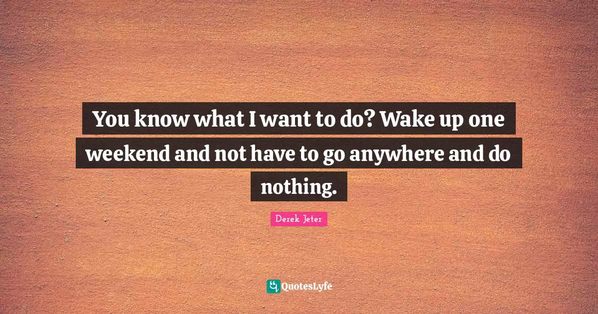 You know what I want to do? Wake up one weekend and not have to go anywhere and do nothing.