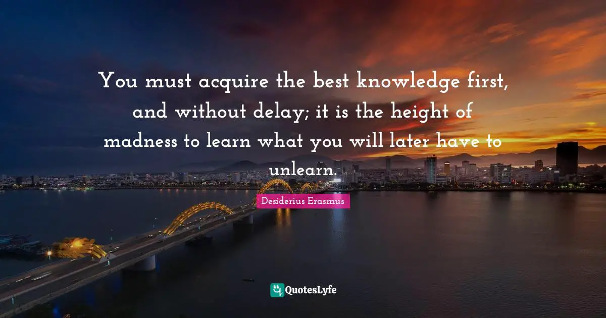 You must acquire the best knowledge first, and without delay; it is the height of madness to learn what you will later have to unlearn.