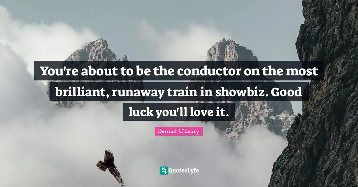 You're about to be the conductor on the most brilliant, runaway train in showbiz. Good luck you'll love it.