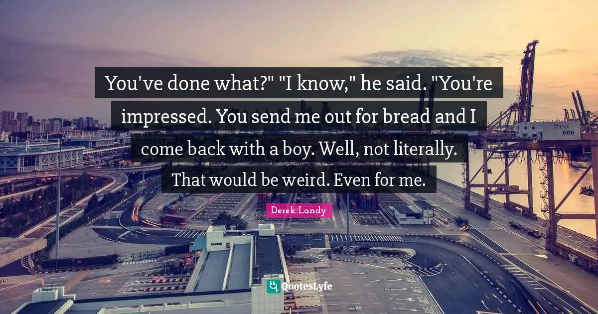 You've done what?" "I know," he said. "You're impressed. You send me out for bread and I come back with a boy. Well, not literally. That would be weird. Even for me.