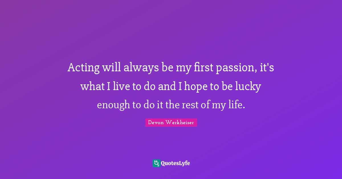 Acting will always be my first passion, it's what I live to do and I hope to be lucky enough to do it the rest of my life.