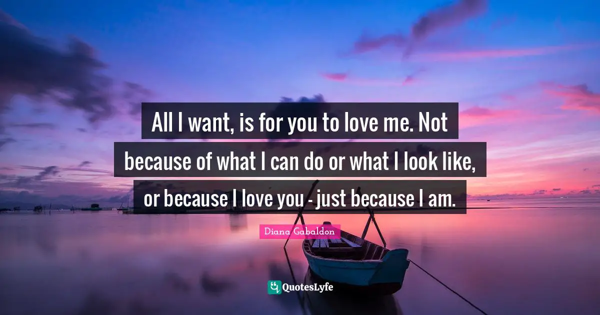All I want, is for you to love me. Not because of what I can do or what I look like, or because I love you - just because I am.