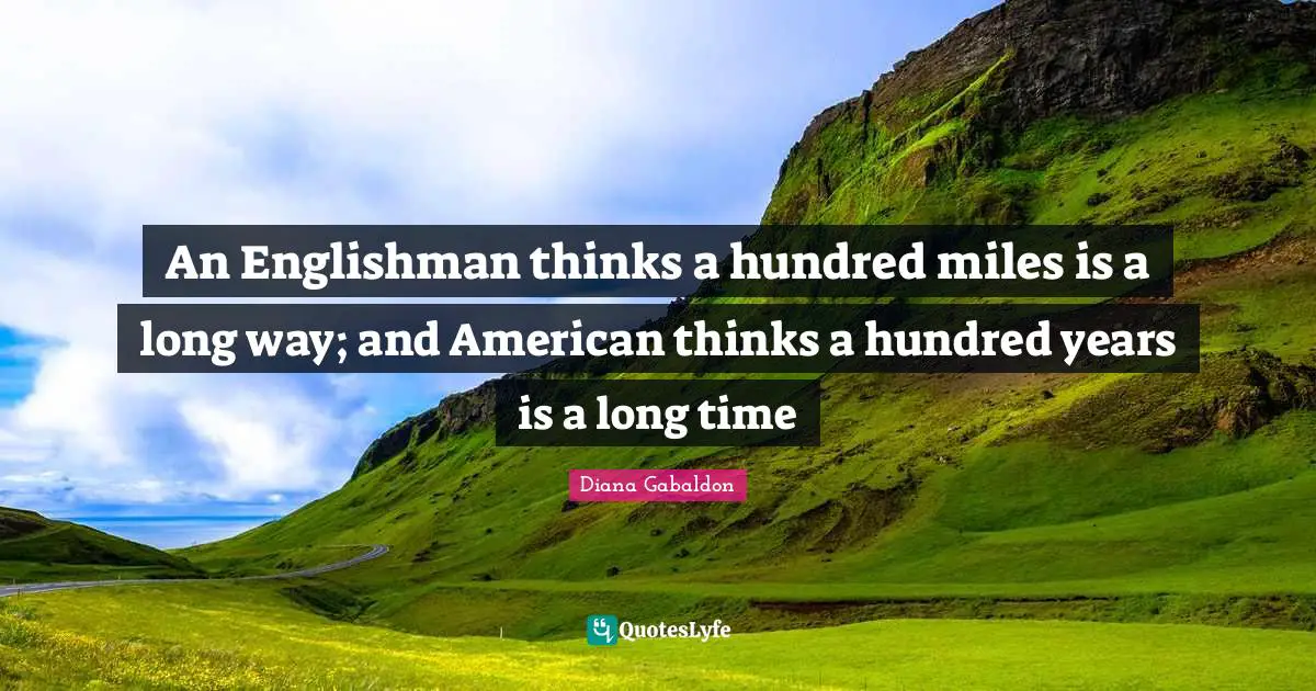 An Englishman thinks a hundred miles is a long way; and American thinks a hundred years is a long time