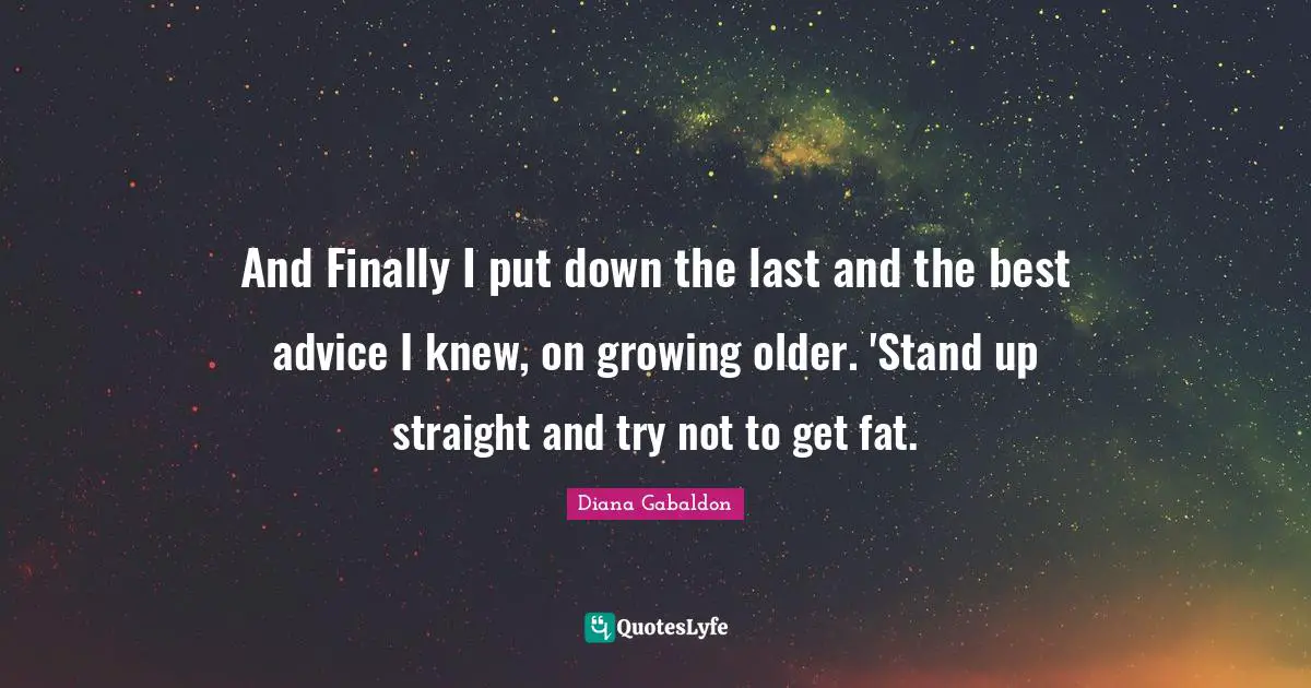 And Finally I put down the last and the best advice I knew, on growing older. 'Stand up straight and try not to get fat.