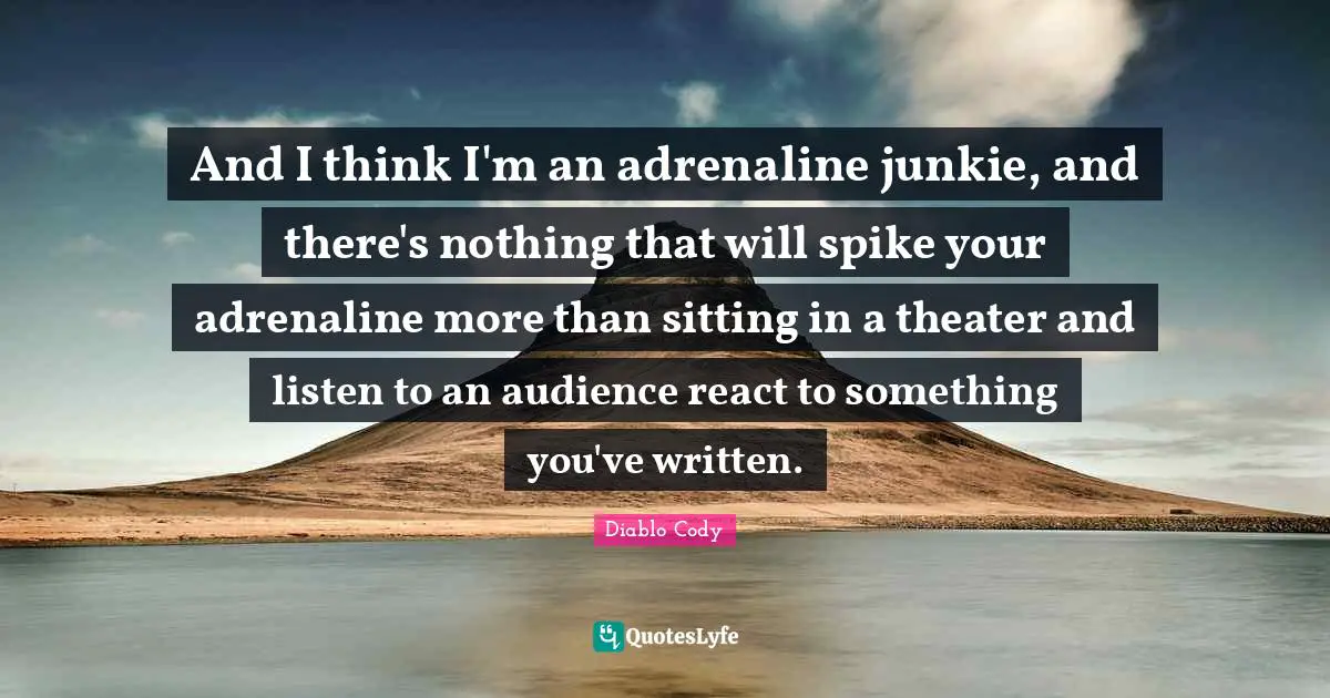 And I think I'm an adrenaline junkie, and there's nothing that will spike your adrenaline more than sitting in a theater and listen to an audience react to something you've written.