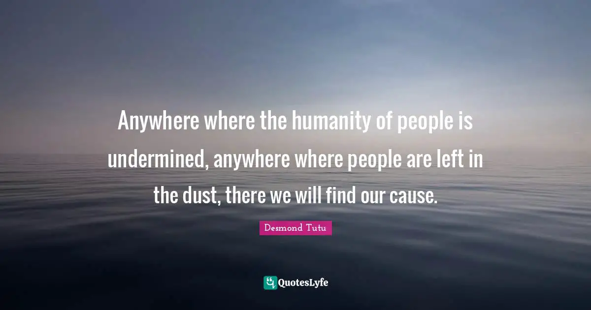 Anywhere where the humanity of people is undermined, anywhere where people are left in the dust, there we will find our cause.