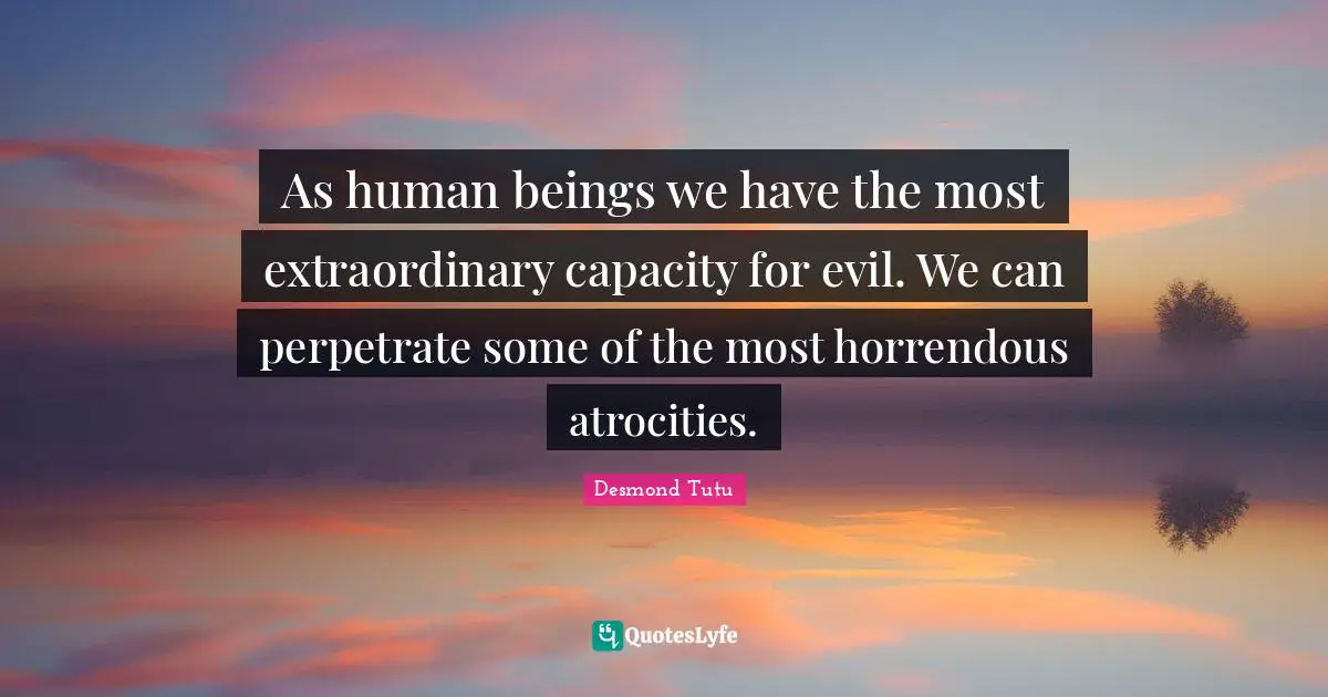 As human beings we have the most extraordinary capacity for evil. We can perpetrate some of the most horrendous atrocities.