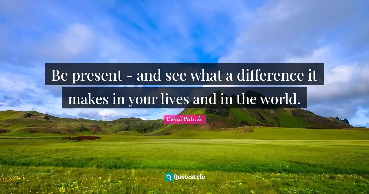 Be present - and see what a difference it makes in your lives and in the world.