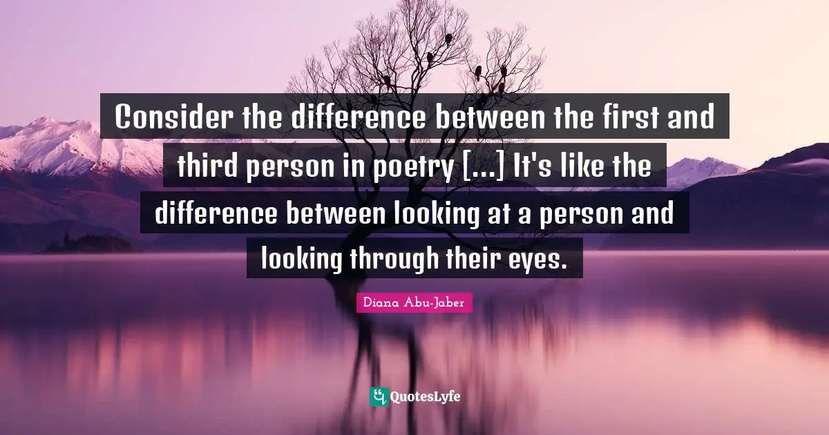 Consider the difference between the first and third person in poetry [...] It's like the difference between looking at a person and looking through their eyes.
