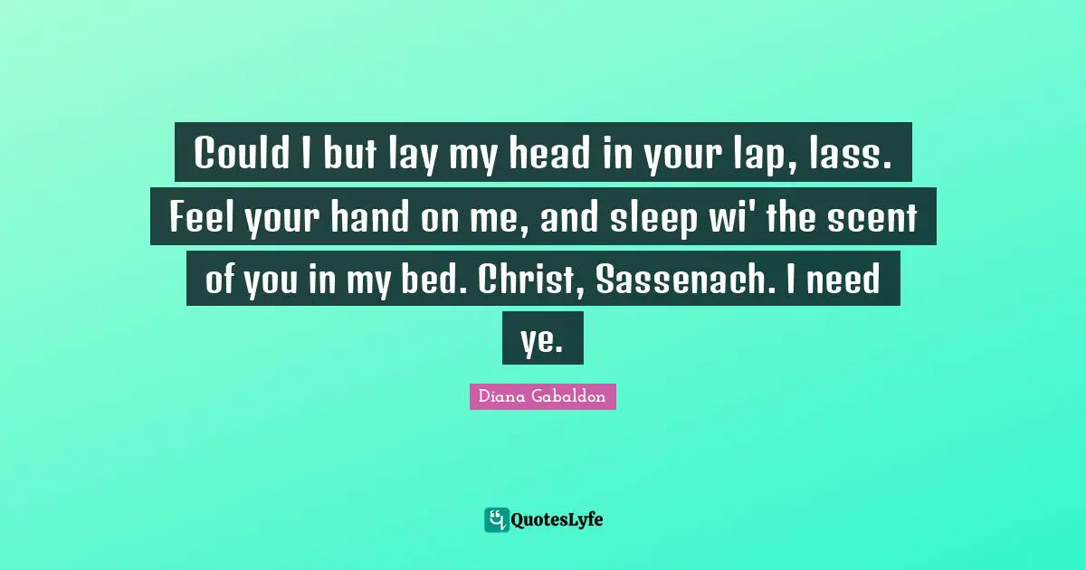 Could I but lay my head in your lap, lass. Feel your hand on me, and sleep wi' the scent of you in my bed. Christ, Sassenach. I need ye.
