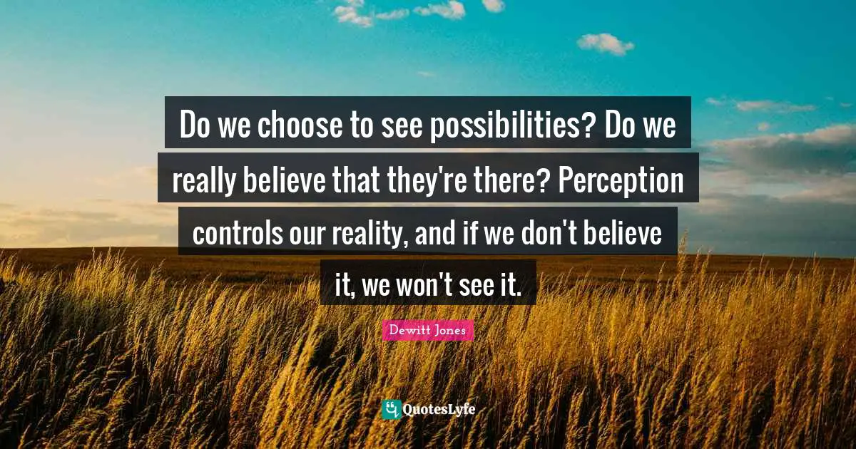 Do we choose to see possibilities? Do we really believe that they're there? Perception controls our reality, and if we don't believe it, we won't see it.