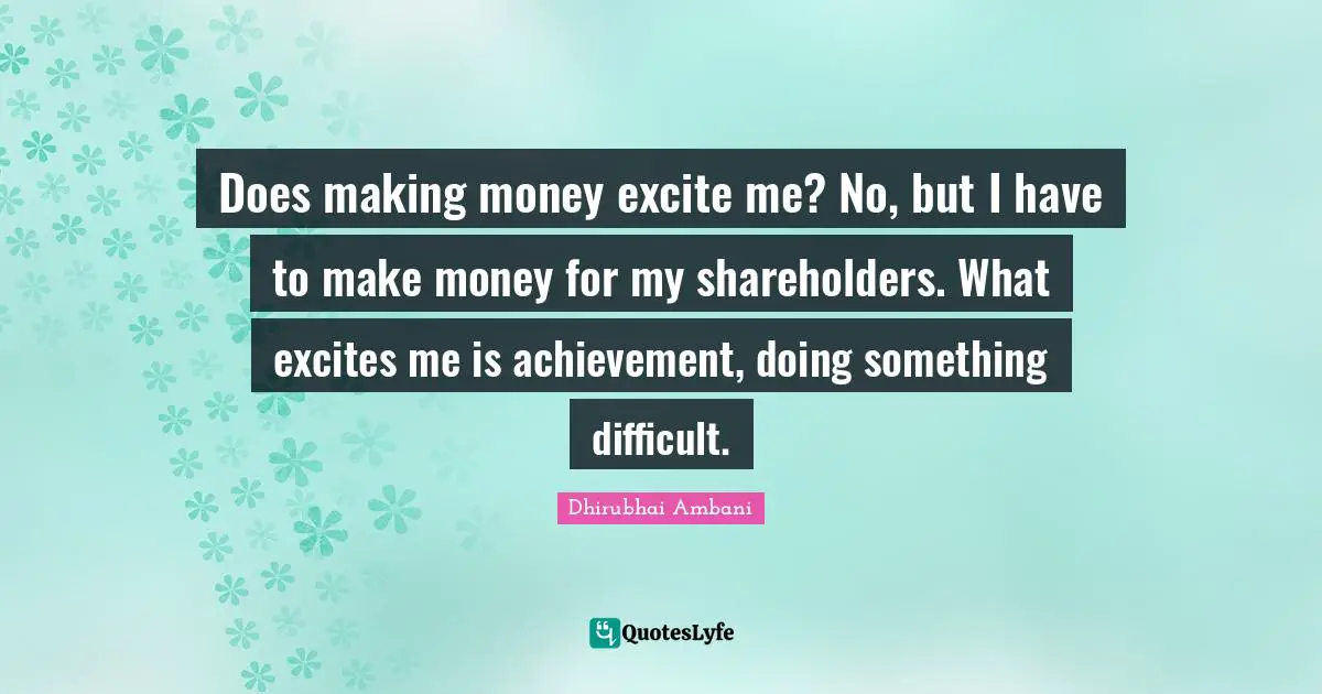 Does making money excite me? No, but I have to make money for my shareholders. What excites me is achievement, doing something difficult.