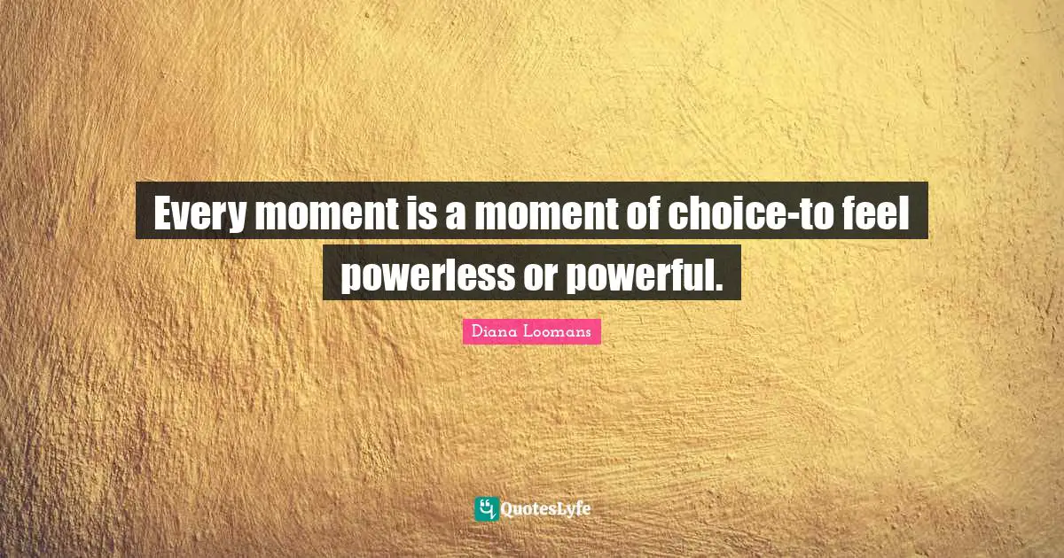 Every moment is a moment of choice-to feel powerless or powerful.