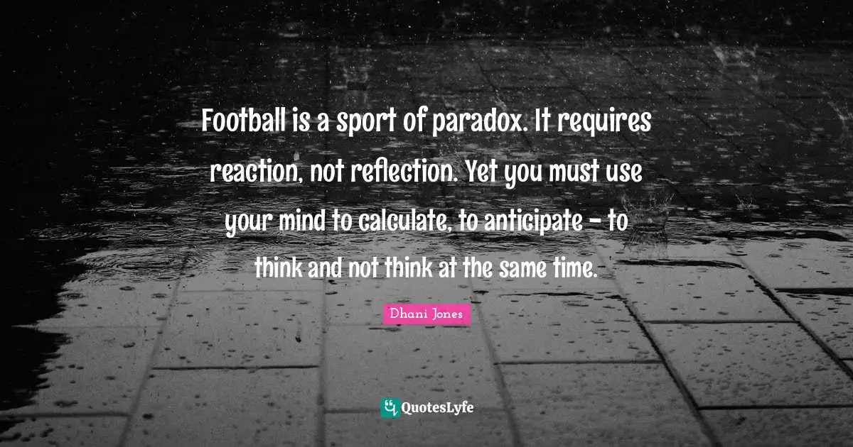 Football is a sport of paradox. It requires reaction, not reflection. Yet you must use your mind to calculate, to anticipate - to think and not think at the same time.