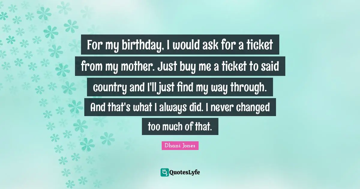 For my birthday, I would ask for a ticket from my mother. Just buy me a ticket to said country and I'll just find my way through. And that's what I always did. I never changed too much of that.