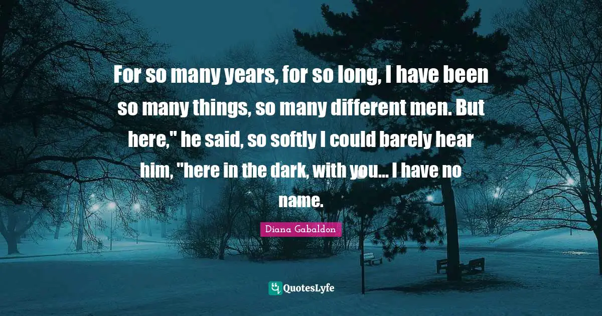 For so many years, for so long, I have been so many things, so many different men. But here," he said, so softly I could barely hear him, "here in the dark, with you… I have no name.
