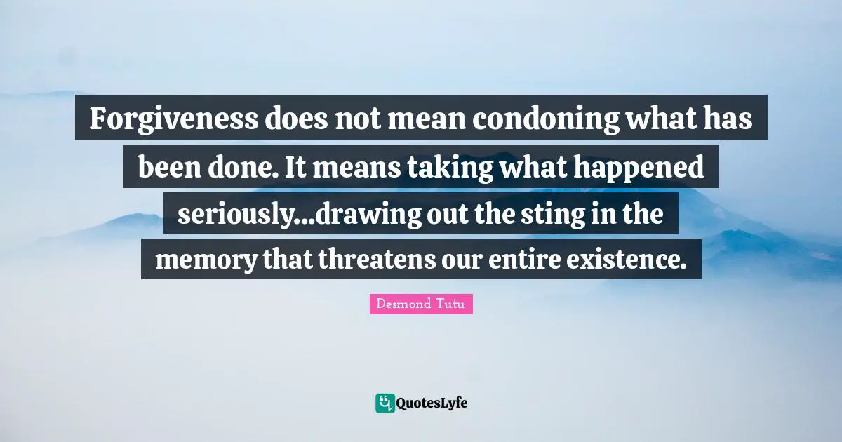 Forgiveness does not mean condoning what has been done. It means taking what happened seriously...drawing out the sting in the memory that threatens our entire existence.
