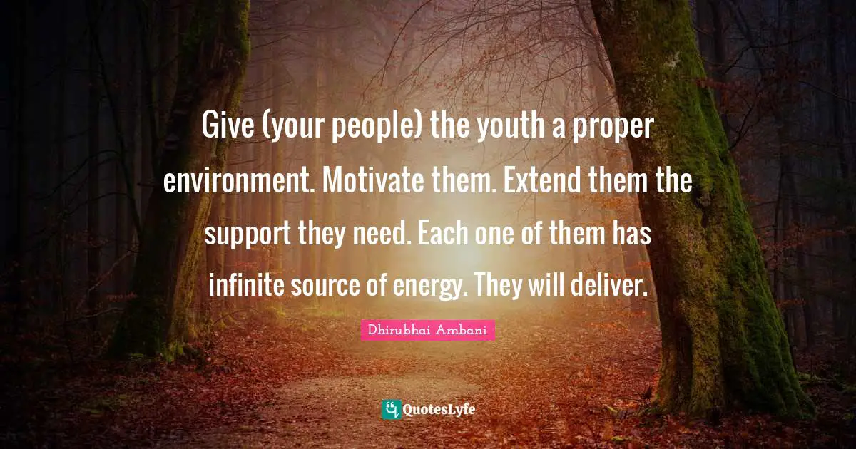 Give (your people) the youth a proper environment. Motivate them. Extend them the support they need. Each one of them has infinite source of energy. They will deliver.