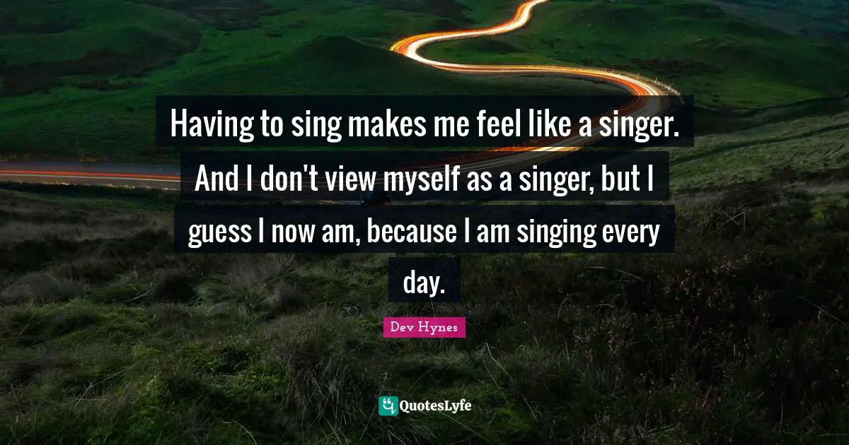 Having to sing makes me feel like a singer. And I don't view myself as a singer, but I guess I now am, because I am singing every day.