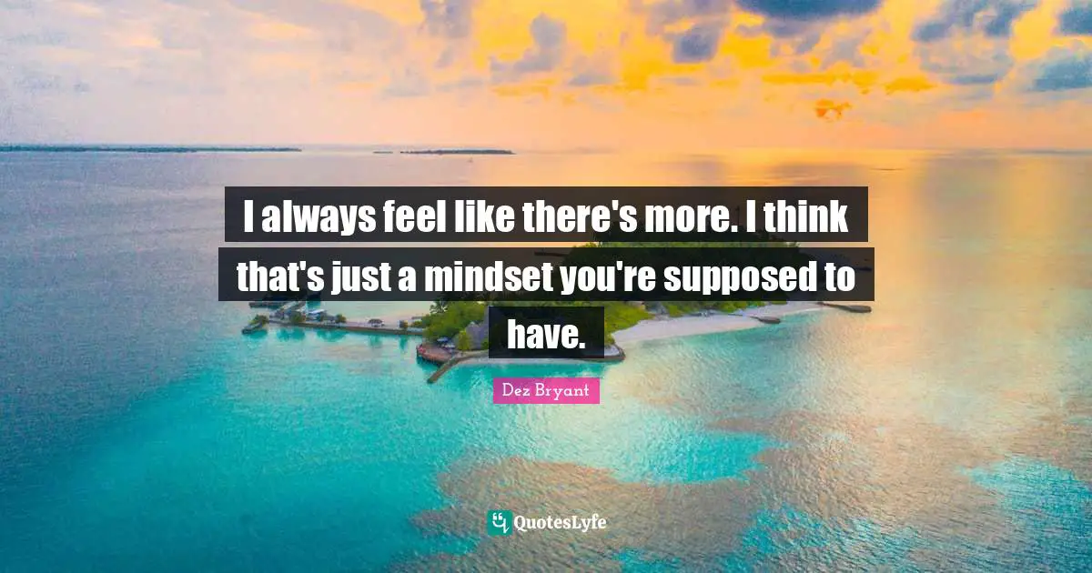 I always feel like there's more. I think that's just a mindset you're supposed to have.