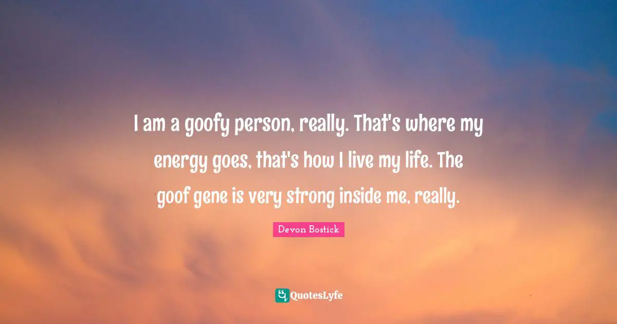 I am a goofy person, really. That's where my energy goes, that's how I live my life. The goof gene is very strong inside me, really.