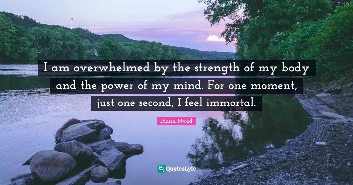 Diana Nyad Quotes: "I am overwhelmed by the strength of my body and the power of my mind. For one moment, just one second, I feel immortal."