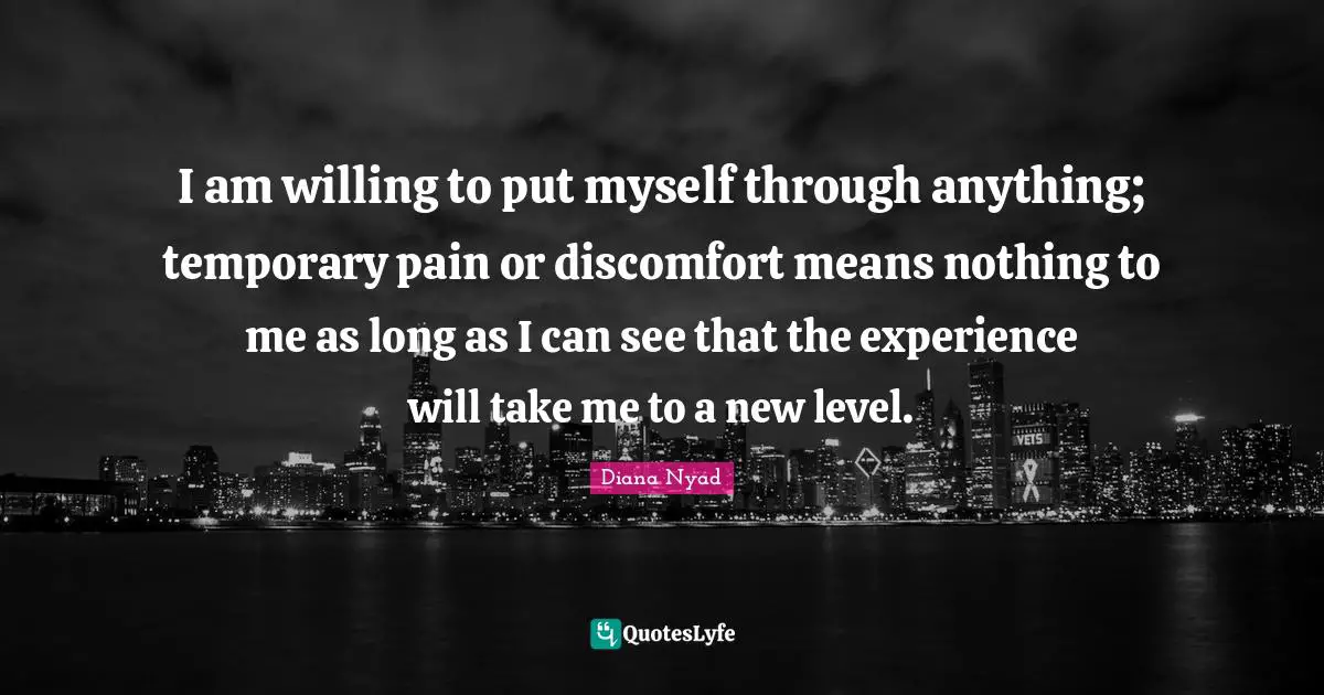 Diana Nyad Quotes: "I am willing to put myself through anything; temporary pain or discomfort means nothing to me as long as I can see that the experience will take me to a new level."