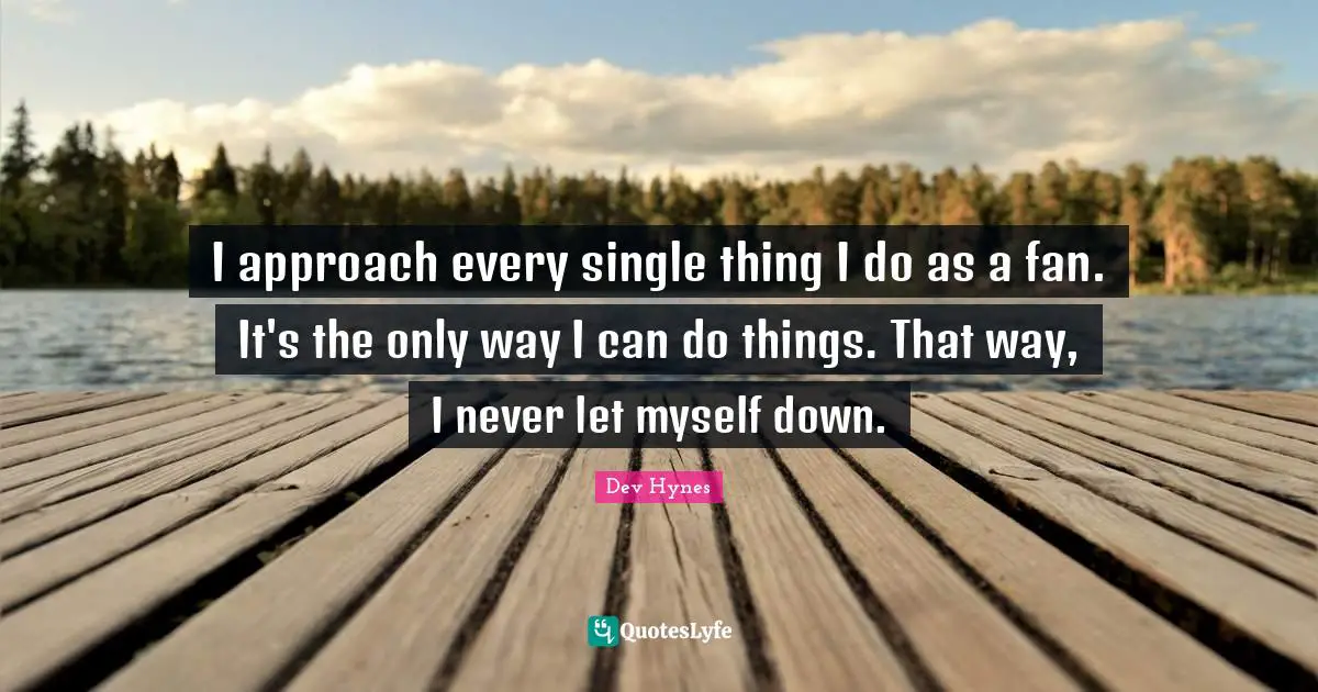 I approach every single thing I do as a fan. It's the only way I can do things. That way, I never let myself down.