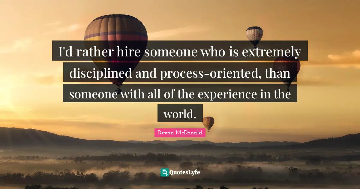 I'd rather hire someone who is extremely disciplined and process-oriented, than someone with all of the experience in the world.