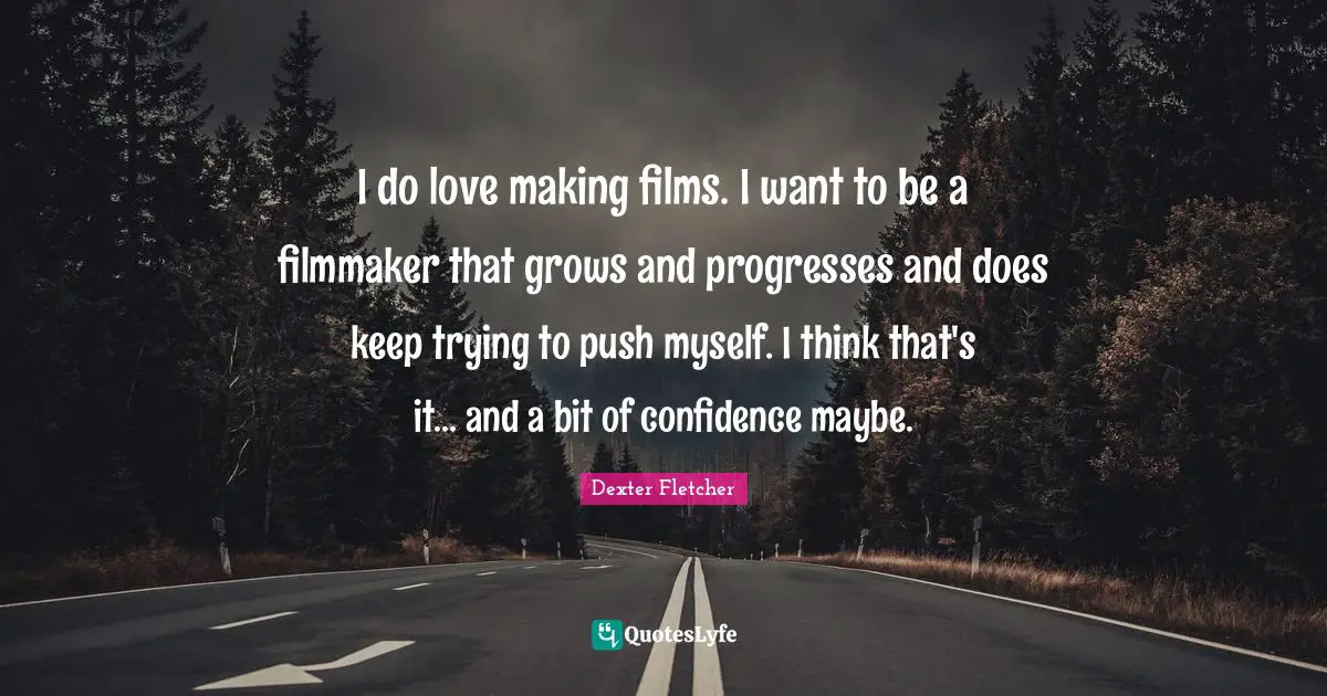 I do love making films. I want to be a filmmaker that grows and progresses and does keep trying to push myself. I think that's it... and a bit of confidence maybe.