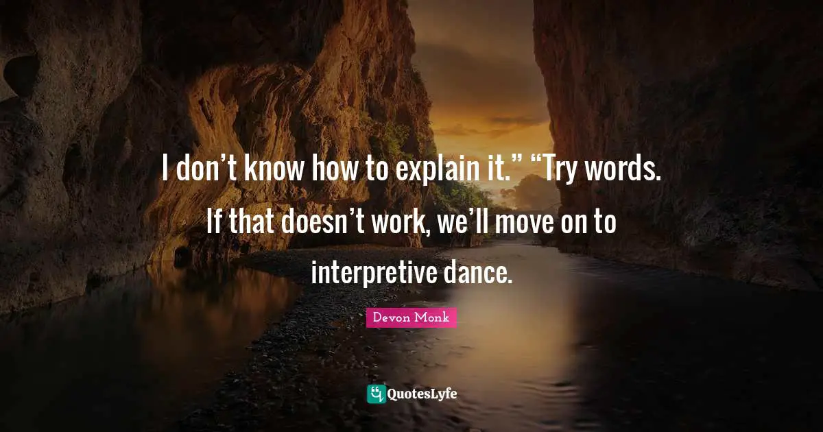 I don’t know how to explain it.” “Try words. If that doesn’t work, we’ll move on to interpretive dance.