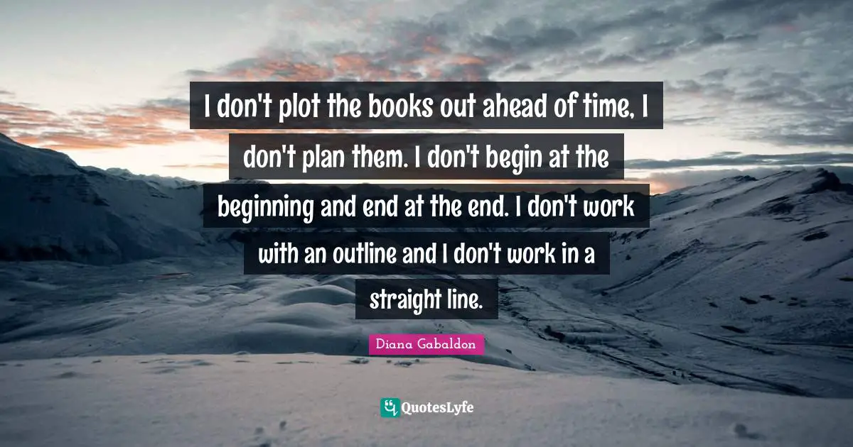 I don't plot the books out ahead of time, I don't plan them. I don't begin at the beginning and end at the end. I don't work with an outline and I don't work in a straight line.