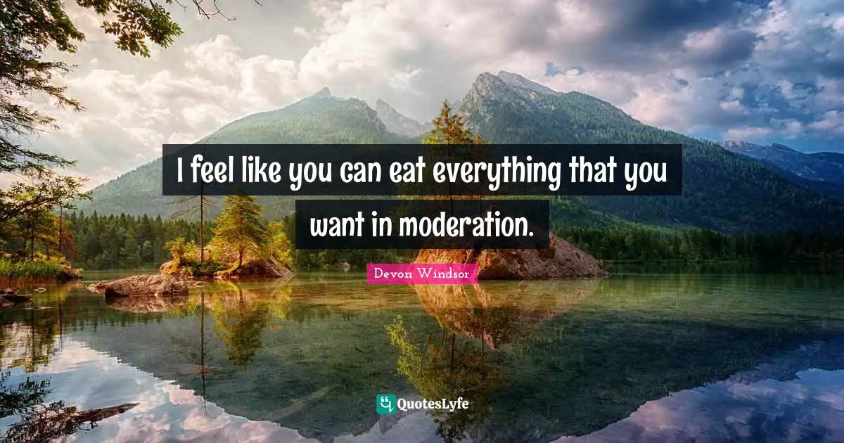 I feel like you can eat everything that you want in moderation.