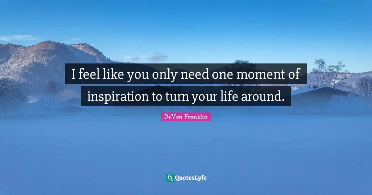 I feel like you only need one moment of inspiration to turn your life around.
