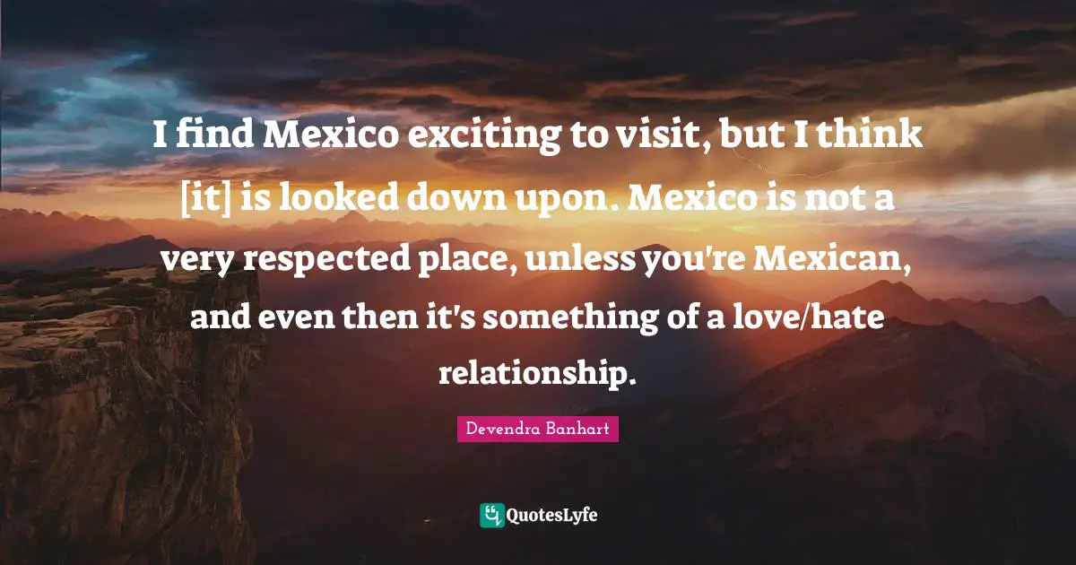 I find Mexico exciting to visit, but I think [it] is looked down upon. Mexico is not a very respected place, unless you're Mexican, and even then it's something of a love/hate relationship.