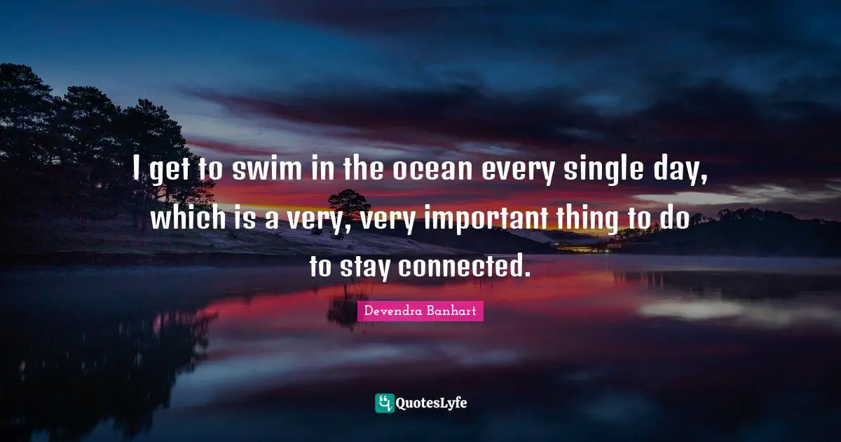 I get to swim in the ocean every single day, which is a very, very important thing to do to stay connected.
