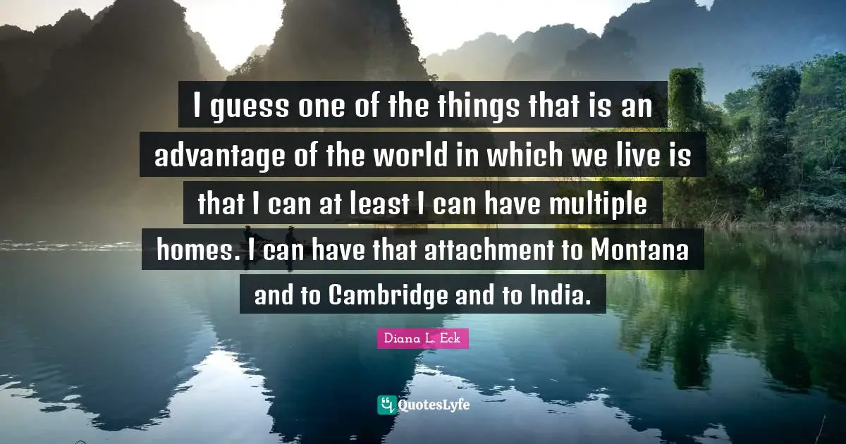 I guess one of the things that is an advantage of the world in which we live is that I can at least I can have multiple homes. I can have that attachment to Montana and to Cambridge and to India.