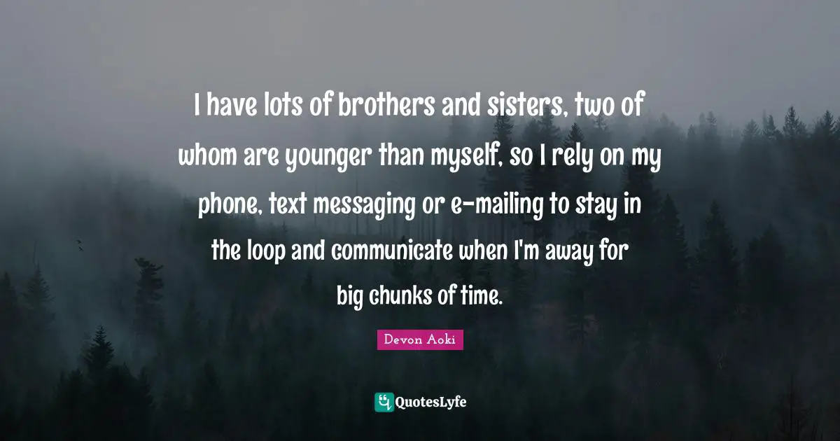 I have lots of brothers and sisters, two of whom are younger than myself, so I rely on my phone, text messaging or e-mailing to stay in the loop and communicate when I'm away for big chunks of time.