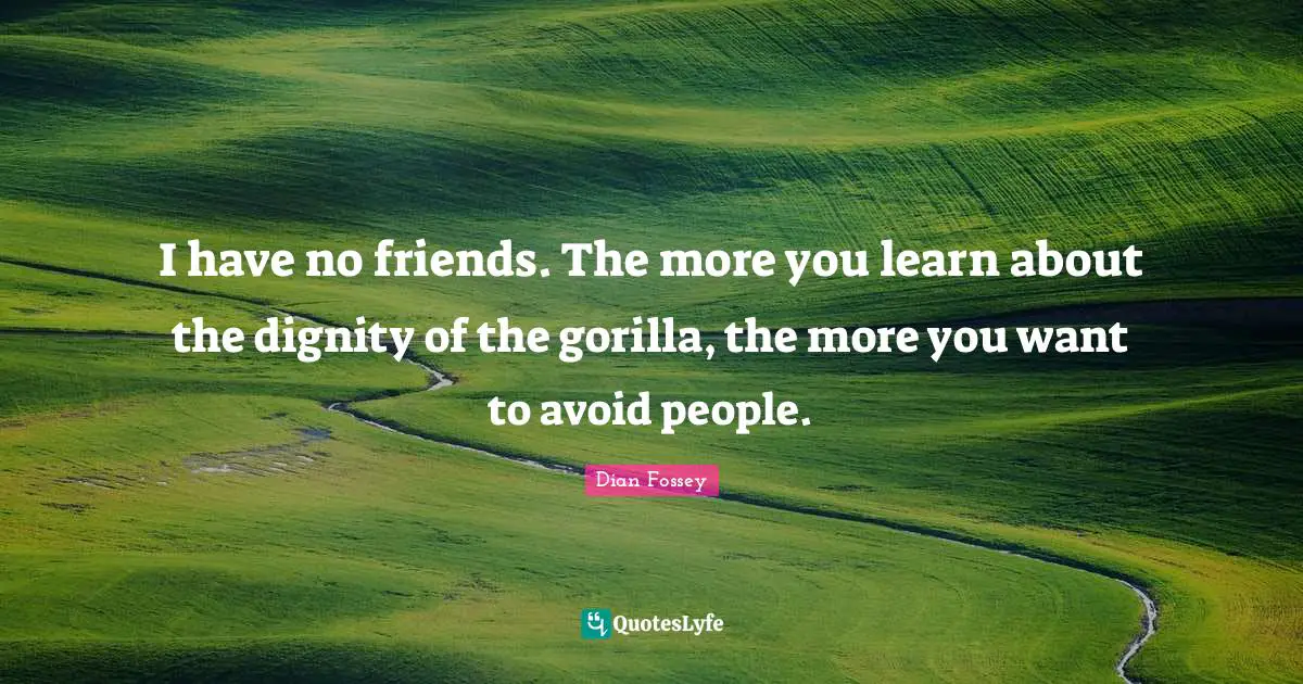 I have no friends. The more you learn about the dignity of the gorilla, the more you want to avoid people.